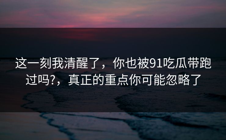 这一刻我清醒了，你也被91吃瓜带跑过吗?，真正的重点你可能忽略了