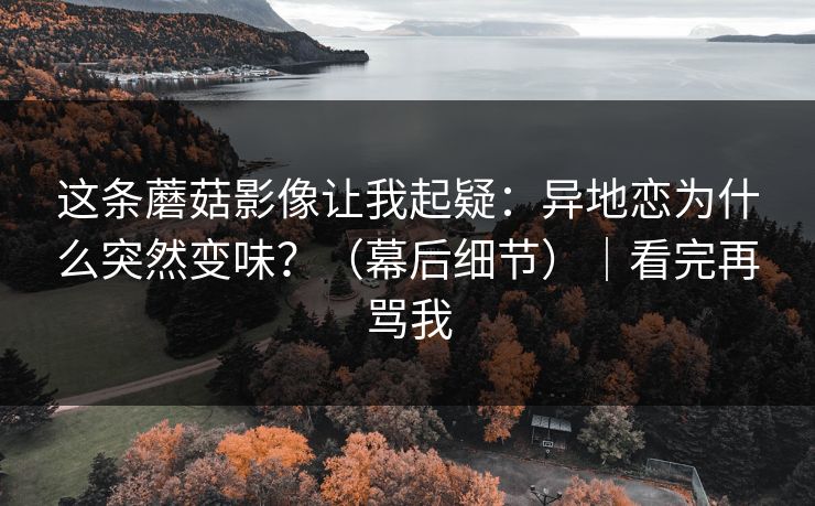 这条蘑菇影像让我起疑：异地恋为什么突然变味？（幕后细节）｜看完再骂我