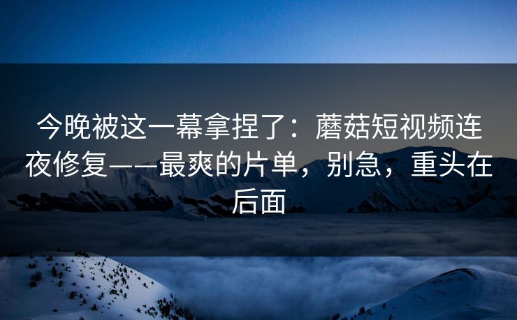 今晚被这一幕拿捏了：蘑菇短视频连夜修复——最爽的片单，别急，重头在后面