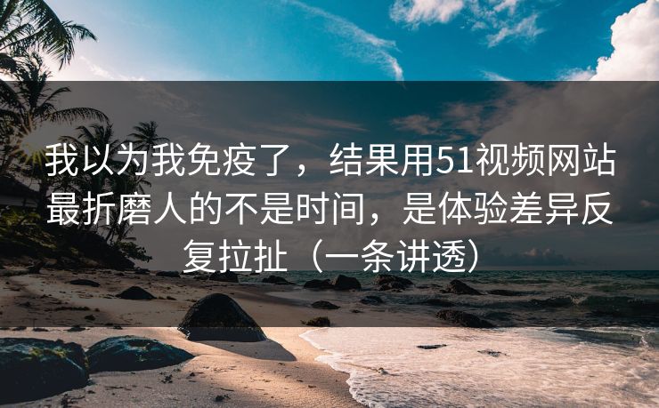 我以为我免疫了，结果用51视频网站最折磨人的不是时间，是体验差异反复拉扯（一条讲透）