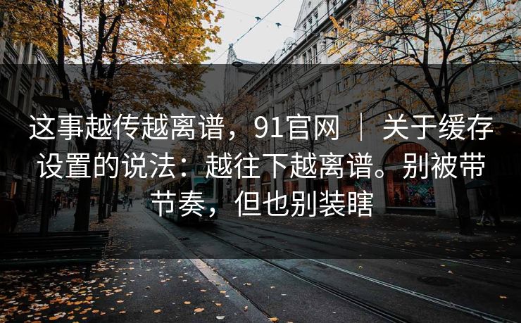 这事越传越离谱，91官网 ｜ 关于缓存设置的说法：越往下越离谱。别被带节奏，但也别装瞎