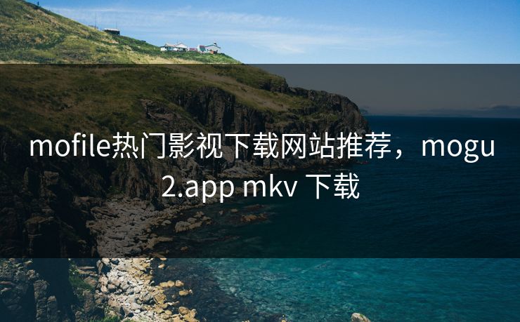 mofile热门影视下载网站推荐，mogu2.app mkv 下载
