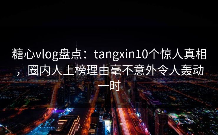 糖心vlog盘点：tangxin10个惊人真相，圈内人上榜理由毫不意外令人轰动一时