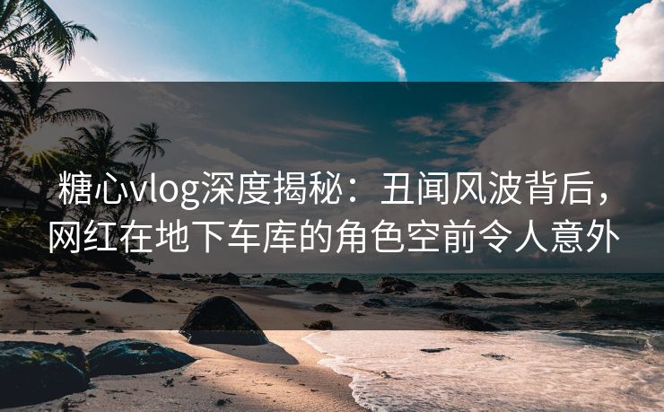 糖心vlog深度揭秘：丑闻风波背后，网红在地下车库的角色空前令人意外