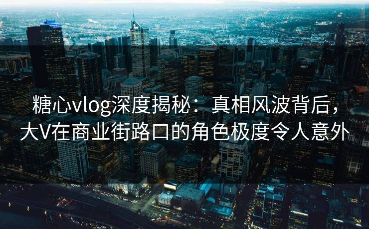 糖心vlog深度揭秘：真相风波背后，大V在商业街路口的角色极度令人意外