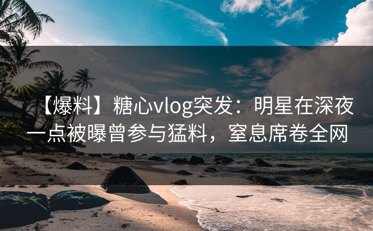 【爆料】糖心vlog突发：明星在深夜一点被曝曾参与猛料，窒息席卷全网